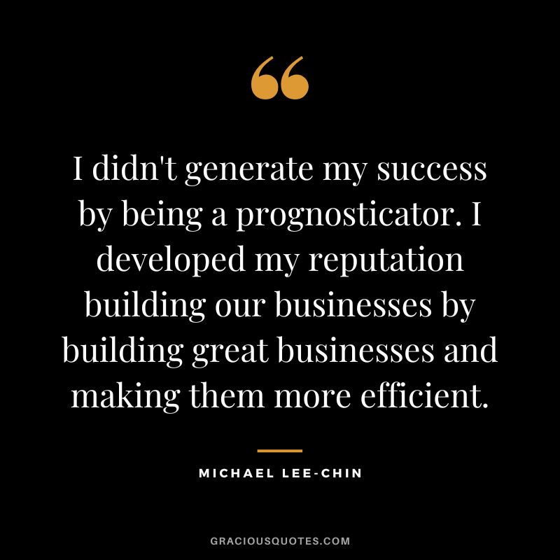 I didn't generate my success by being a prognosticator. I developed my reputation building our businesses by building great businesses and making them more efficient.