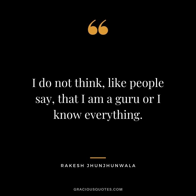 I do not think, like people say, that I am a guru or I know everything.