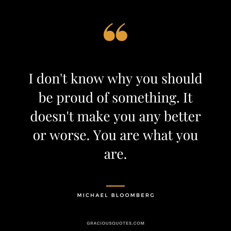 I don't know why you should be proud of something. It doesn't make you any better or worse. You are what you are. - Michael Bloomberg