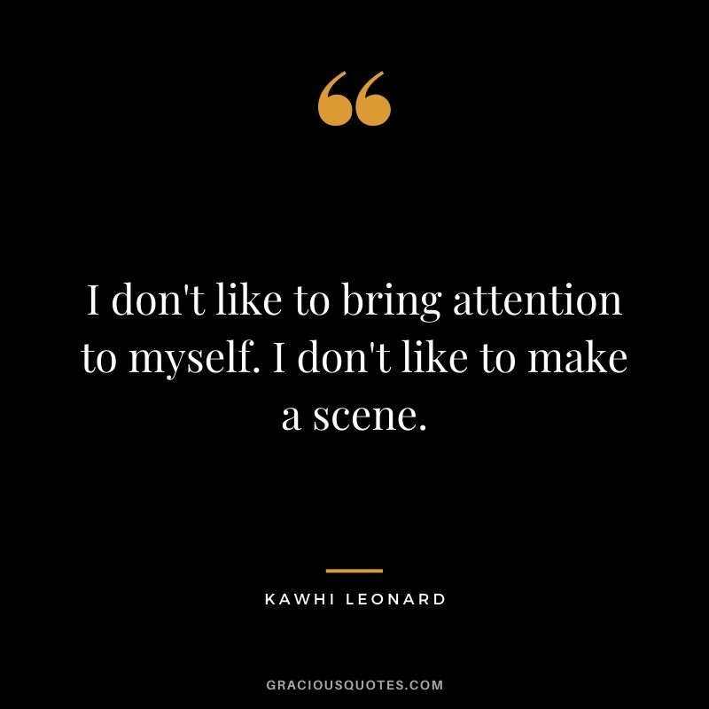 I don't like to bring attention to myself. I don't like to make a scene.