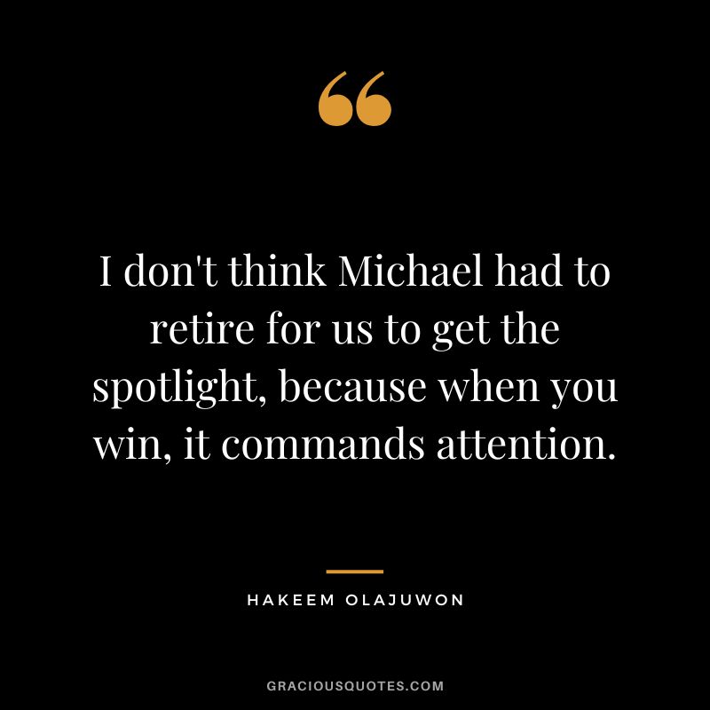 I don't think Michael had to retire for us to get the spotlight, because when you win, it commands attention.