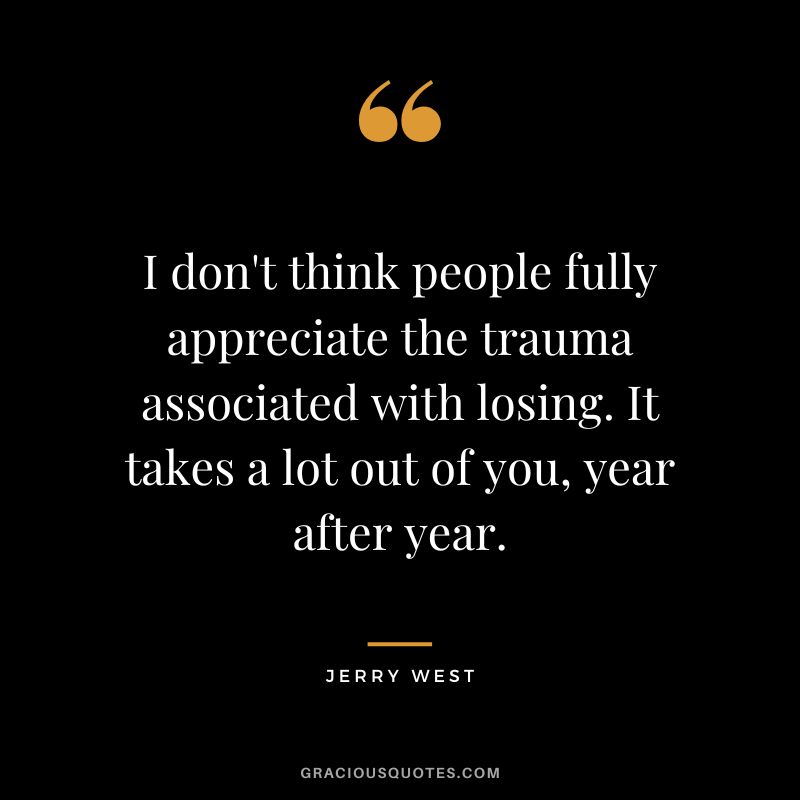 I don't think people fully appreciate the trauma associated with losing. It takes a lot out of you, year after year.