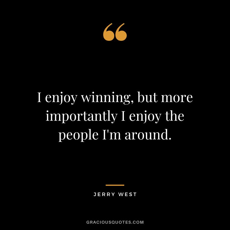 I enjoy winning, but more importantly I enjoy the people I'm around.