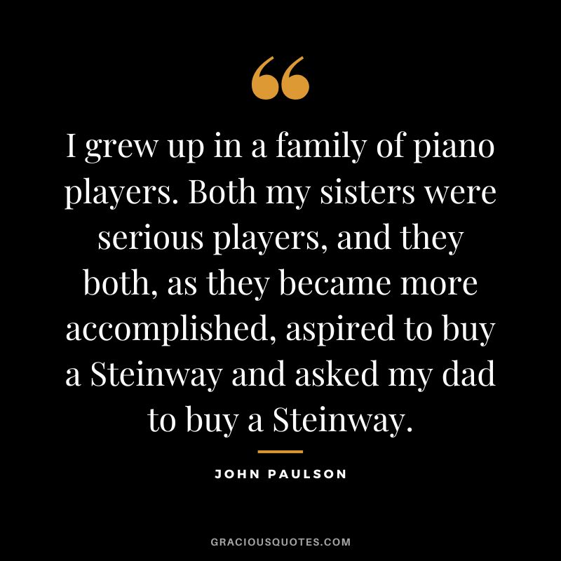 I grew up in a family of piano players. Both my sisters were serious players, and they both, as they became more accomplished, aspired to buy a Steinway and asked my dad to buy a Steinway.
