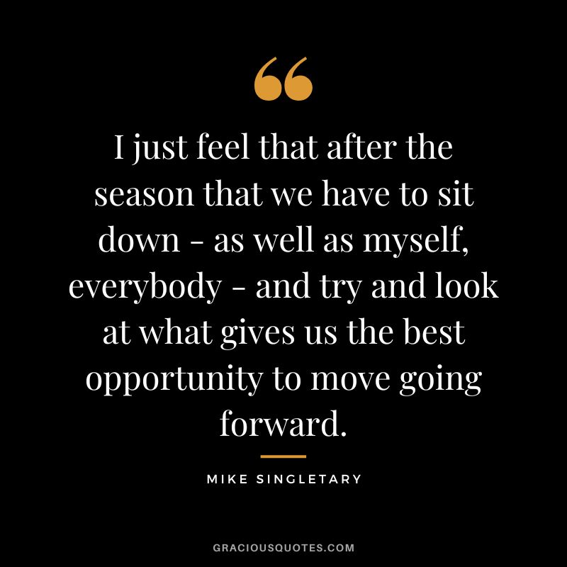 I just feel that after the season that we have to sit down - as well as myself, everybody - and try and look at what gives us the best opportunity to move going forward.