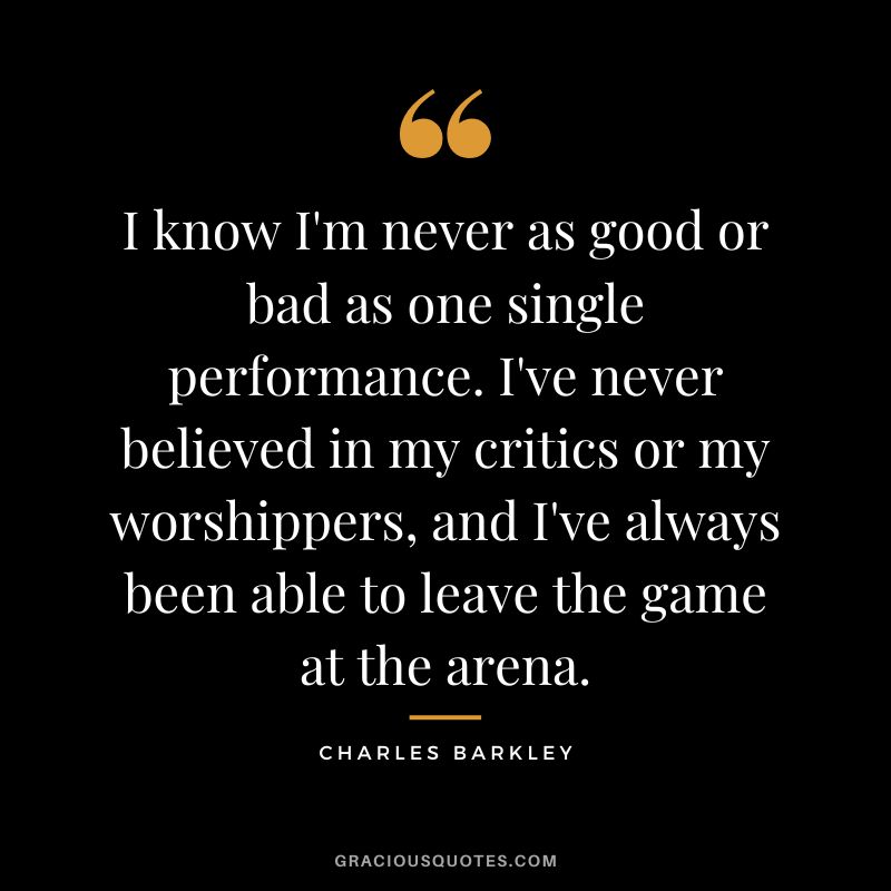 I know I'm never as good or bad as one single performance. I've never believed in my critics or my worshippers, and I've always been able to leave the game at the arena.