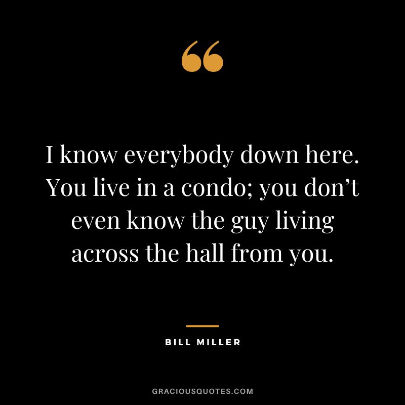 I know everybody down here. You live in a condo; you don’t even know the guy living across the hall from you.