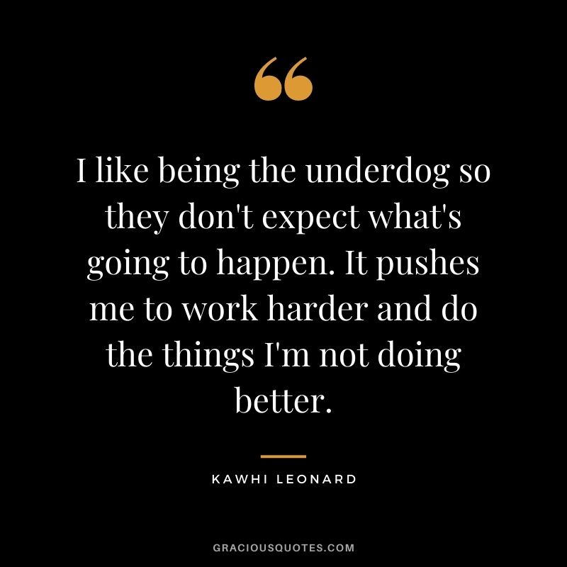 I like being the underdog so they don't expect what's going to happen. It pushes me to work harder and do the things I'm not doing better.