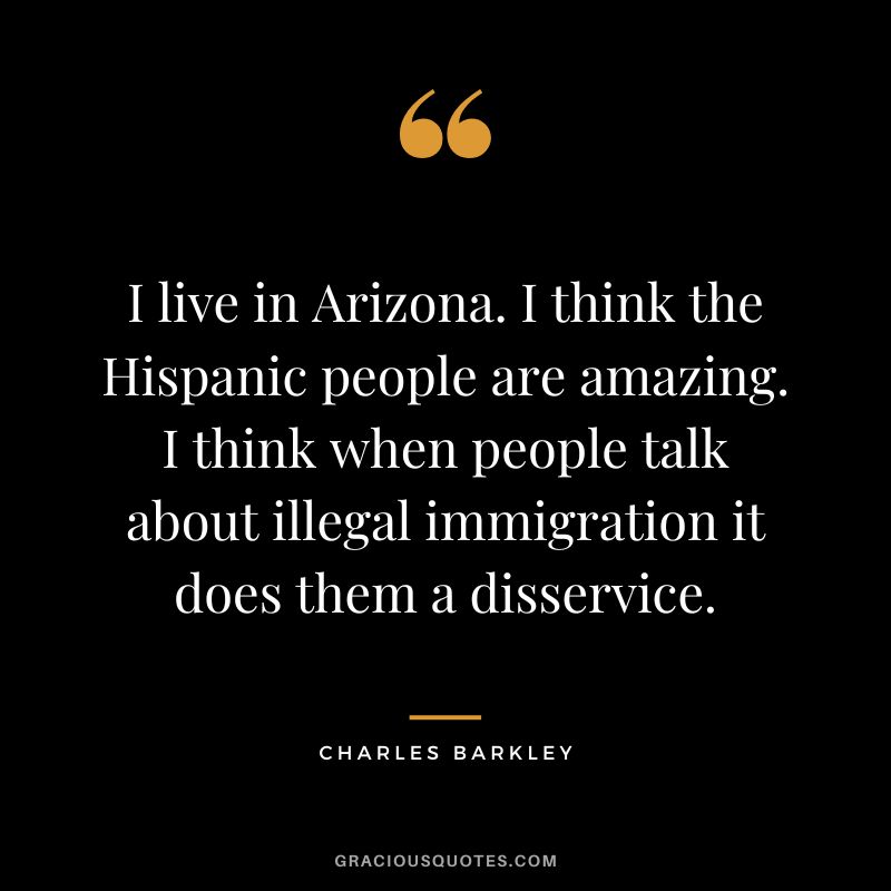I live in Arizona. I think the Hispanic people are amazing. I think when people talk about illegal immigration it does them a disservice.