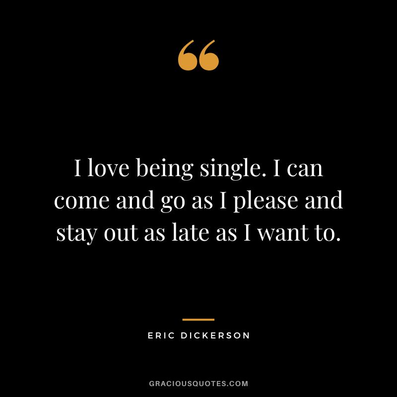 I love being single. I can come and go as I please and stay out as late as I want to.