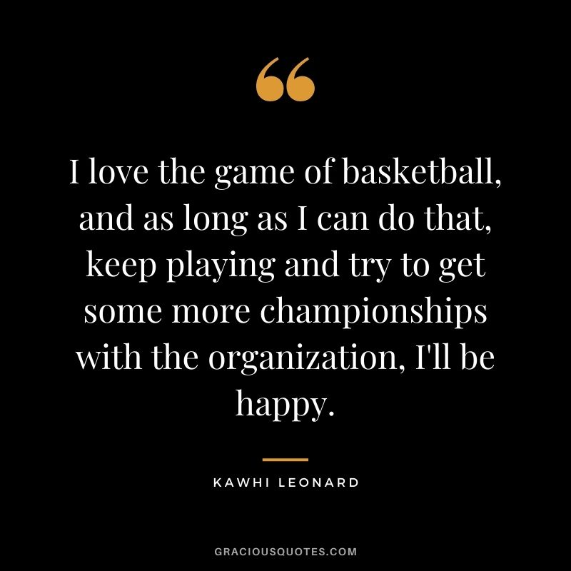 I love the game of basketball, and as long as I can do that, keep playing and try to get some more championships with the organization, I'll be happy.