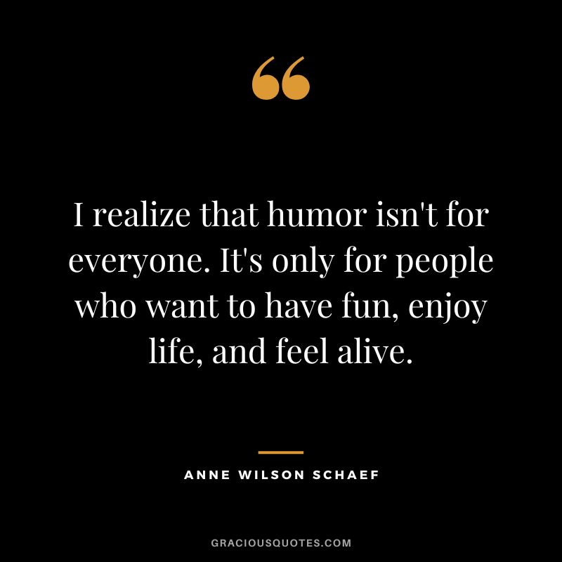 I realize that humor isn't for everyone. It's only for people who want to have fun, enjoy life, and feel alive. - Anne Wilson Schaef