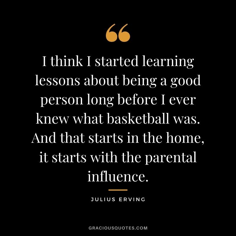 I think I started learning lessons about being a good person long before I ever knew what basketball was. And that starts in the home, it starts with the parental influence.