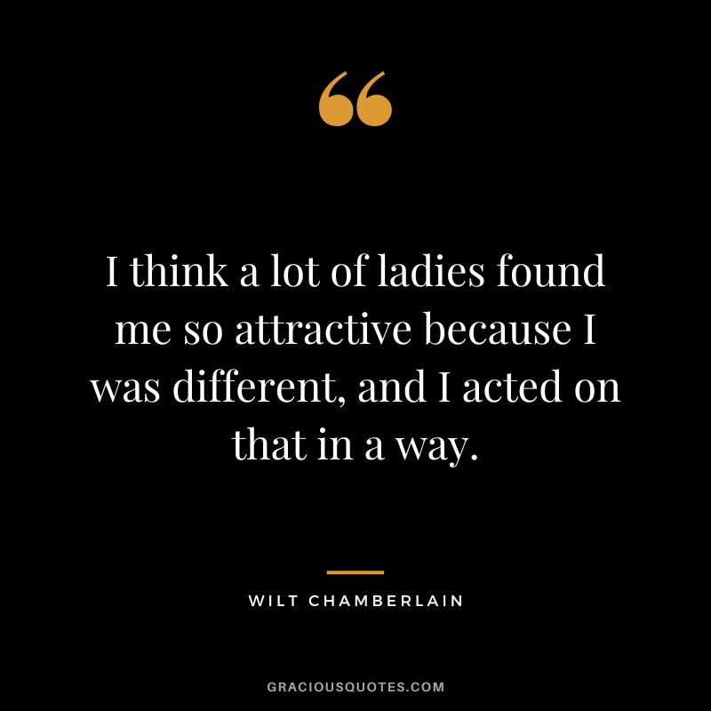I think a lot of ladies found me so attractive because I was different, and I acted on that in a way.