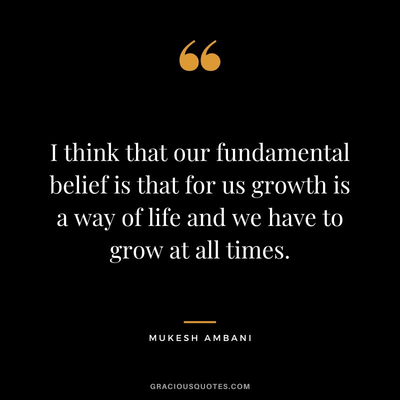 I think that our fundamental belief is that for us growth is a way of life and we have to grow at all times. - Mukesh Ambani