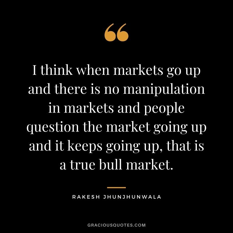 I think when markets go up and there is no manipulation in markets and people question the market going up and it keeps going up, that is a true bull market.