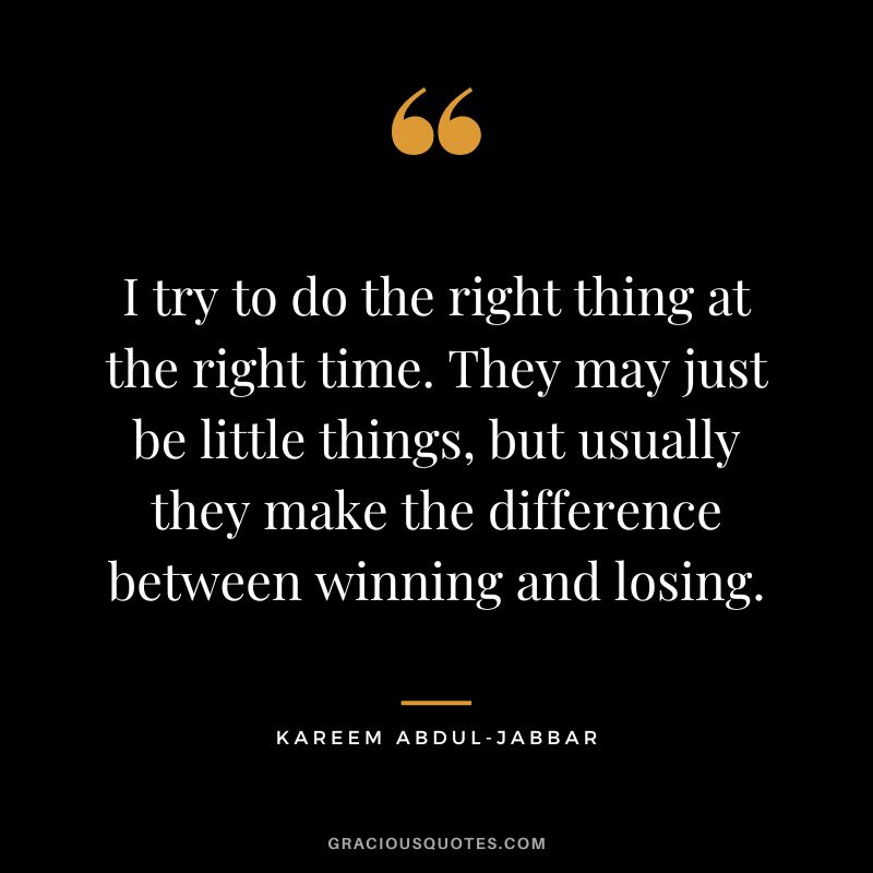 I try to do the right thing at the right time. They may just be little things, but usually they make the difference between winning and losing.
