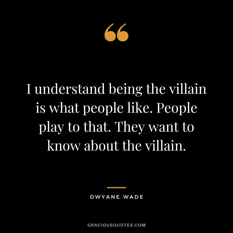 I understand being the villain is what people like. People play to that. They want to know about the villain.