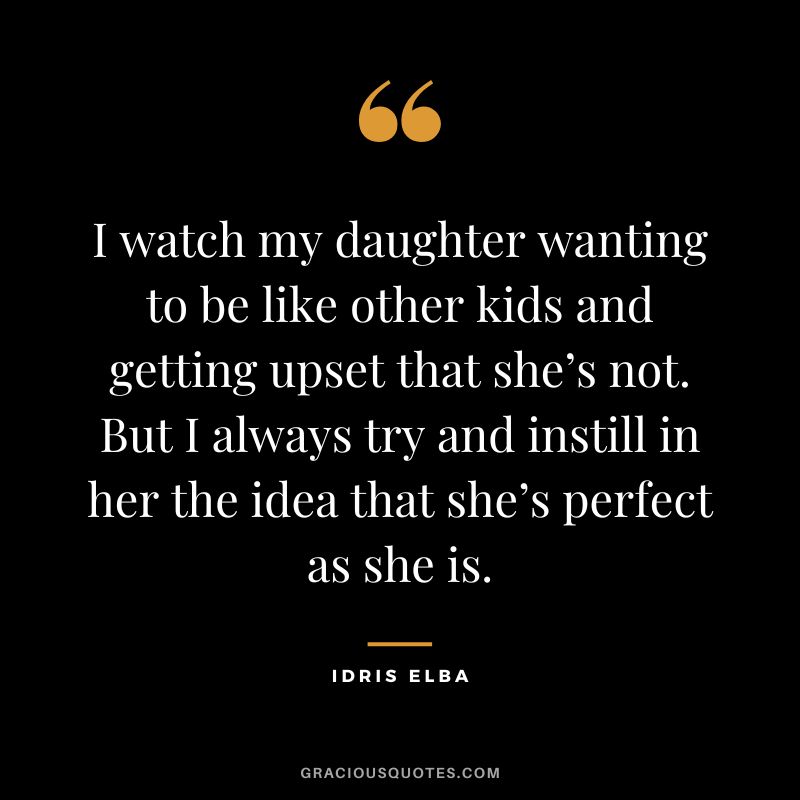 I watch my daughter wanting to be like other kids and getting upset that she’s not. But I always try and instill in her the idea that she’s perfect as she is. — Idris Elba