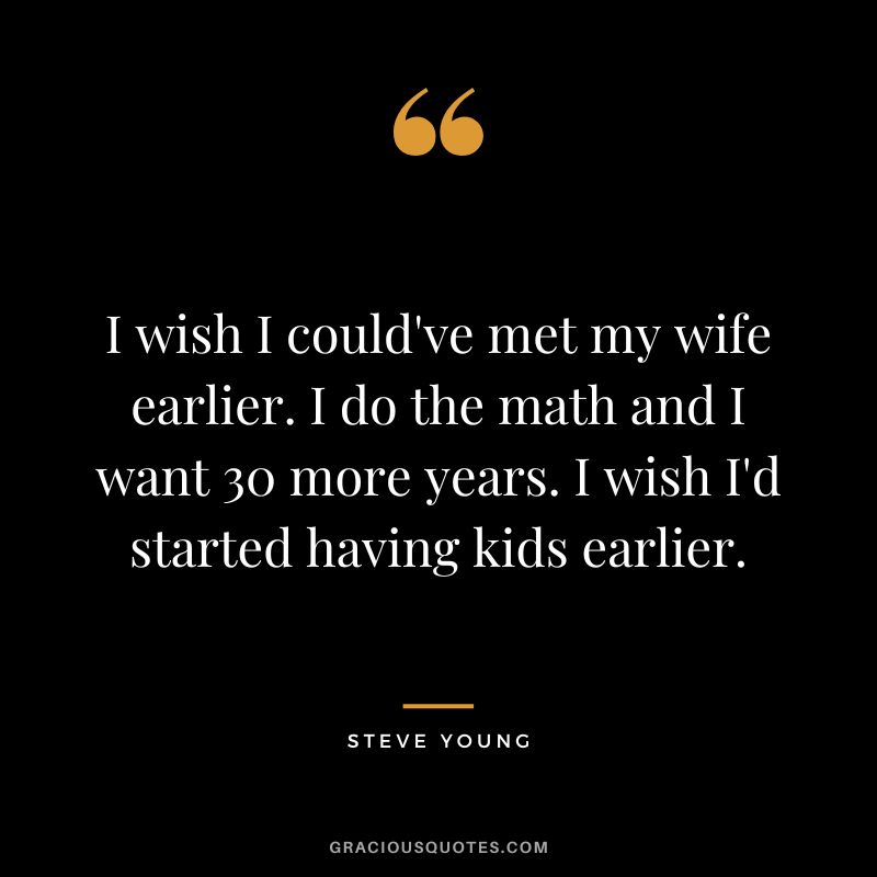 I wish I could've met my wife earlier. I do the math and I want 30 more years. I wish I'd started having kids earlier.