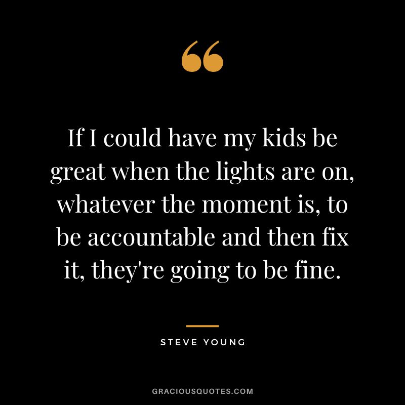 If I could have my kids be great when the lights are on, whatever the moment is, to be accountable and then fix it, they're going to be fine.