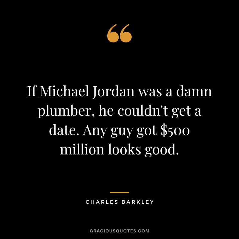 If Michael Jordan was a damn plumber, he couldn't get a date. Any guy got $500 million looks good.