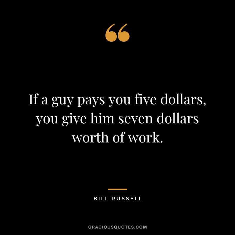 If a guy pays you five dollars, you give him seven dollars worth of work.