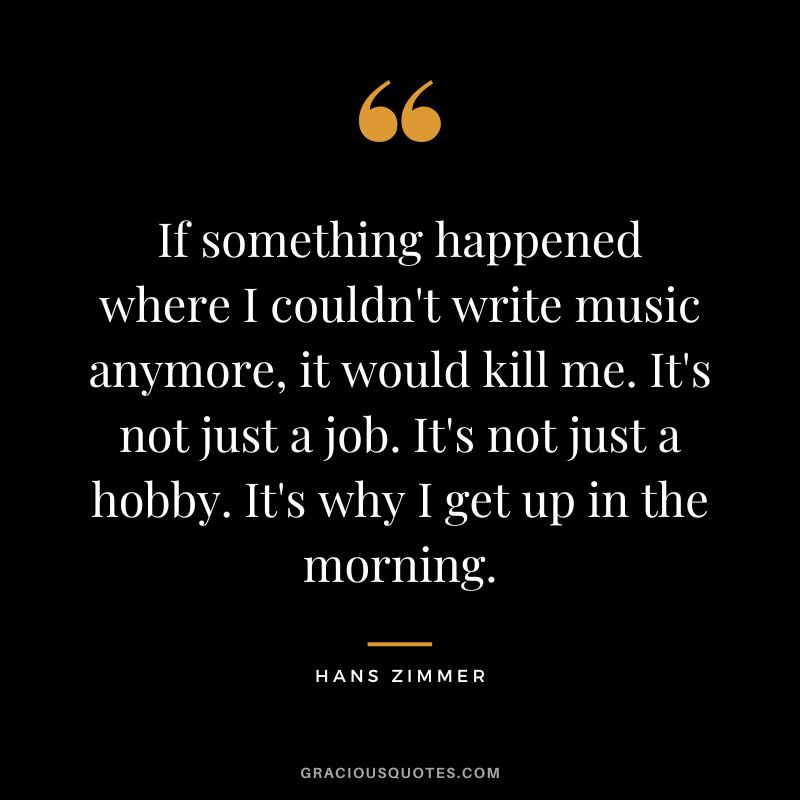 If something happened where I couldn't write music anymore, it would kill me. It's not just a job. It's not just a hobby. It's why I get up in the morning. - Hans Zimmer