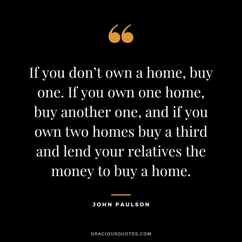 If you don’t own a home, buy one. If you own one home, buy another one, and if you own two homes buy a third and lend your relatives the money to buy a home.