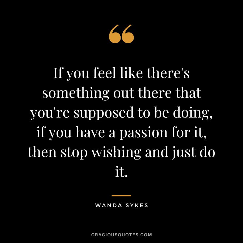 If you feel like there's something out there that you're supposed to be doing, if you have a passion for it, then stop wishing and just do it. - Wanda Sykes