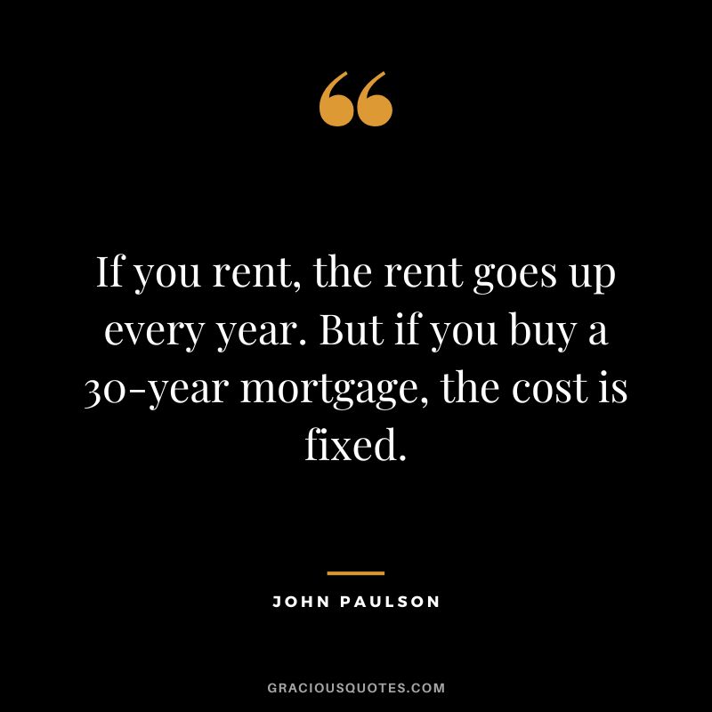 If you rent, the rent goes up every year. But if you buy a 30-year mortgage, the cost is fixed.