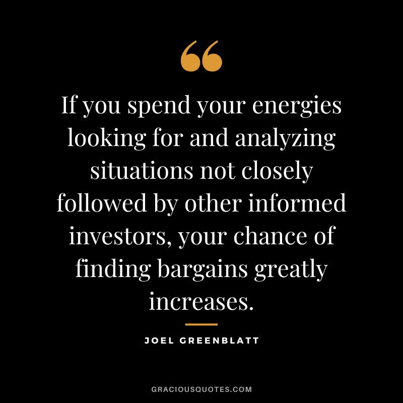 If you spend your energies looking for and analyzing situations not closely followed by other informed investors, your chance of finding bargains greatly increases.