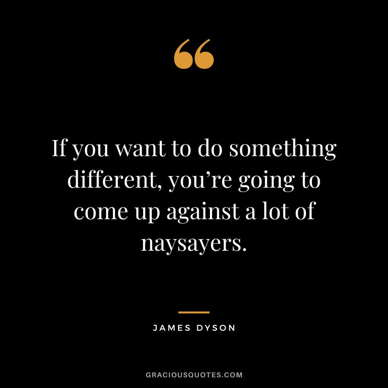 If you want to do something different, you’re going to come up against a lot of naysayers. – James Dyson