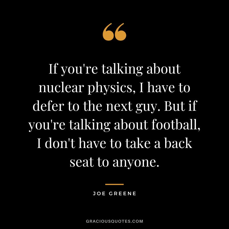 If you're talking about nuclear physics, I have to defer to the next guy. But if you're talking about football, I don't have to take a back seat to anyone.
