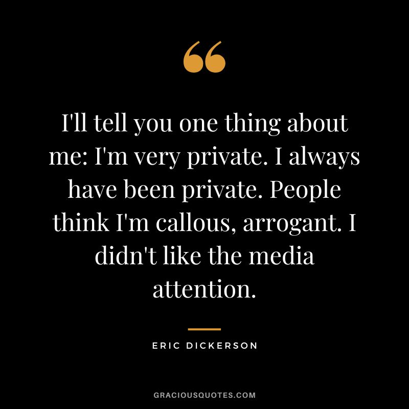 I'll tell you one thing about me I'm very private. I always have been private. People think I'm callous, arrogant. I didn't like the media attention.