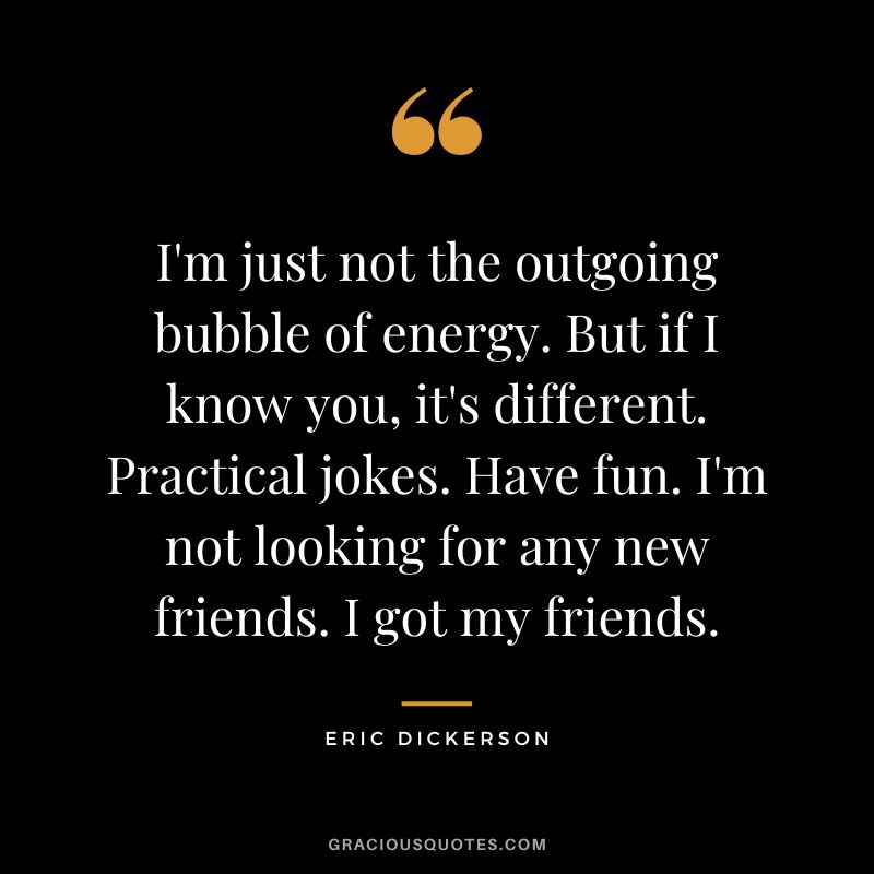 I'm just not the outgoing bubble of energy. But if I know you, it's different. Practical jokes. Have fun. I'm not looking for any new friends. I got my friends.