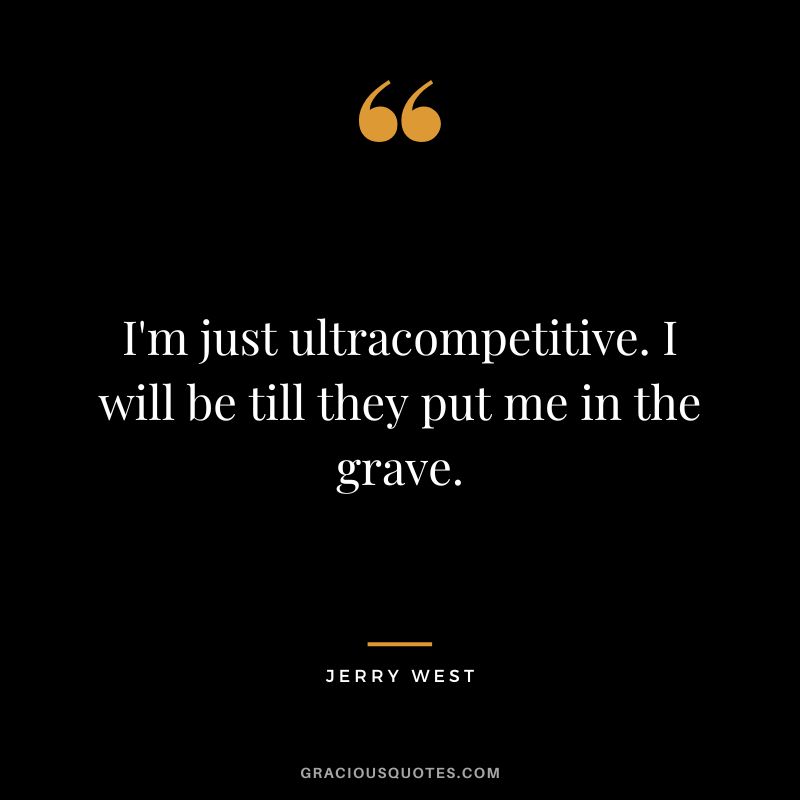 I'm just ultracompetitive. I will be till they put me in the grave.