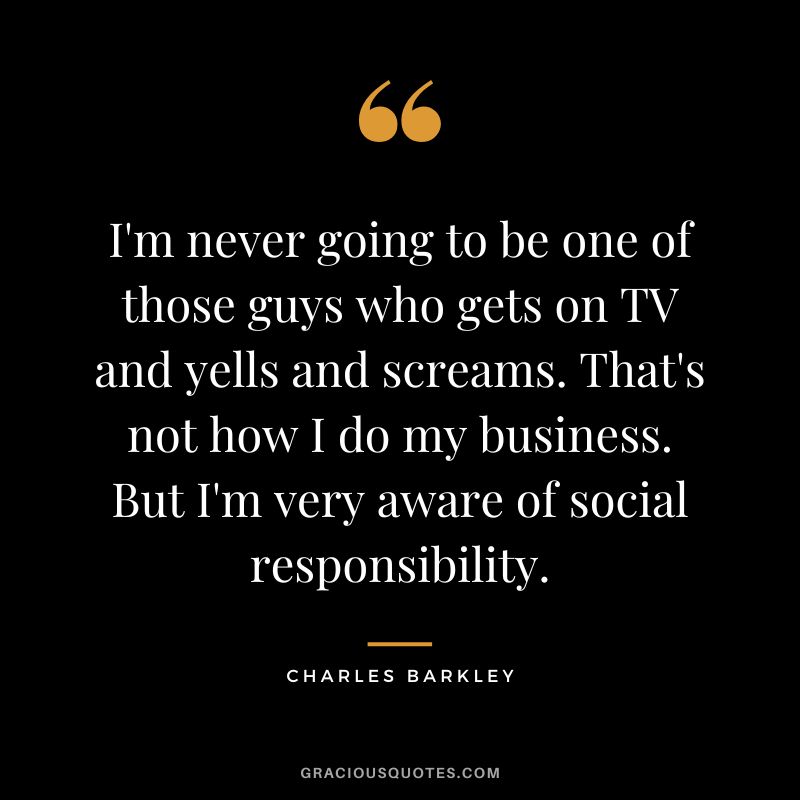 I'm never going to be one of those guys who gets on TV and yells and screams. That's not how I do my business. But I'm very aware of social responsibility.