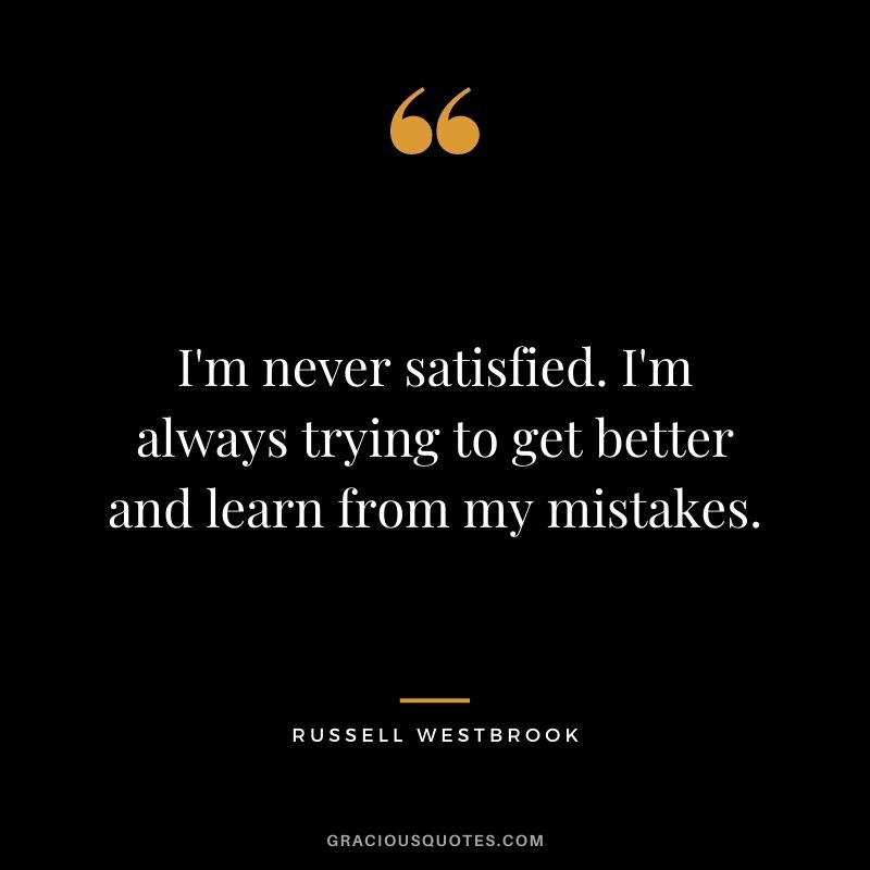 I'm never satisfied. I'm always trying to get better and learn from my mistakes.