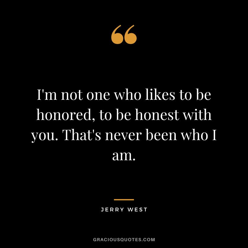 I'm not one who likes to be honored, to be honest with you. That's never been who I am.