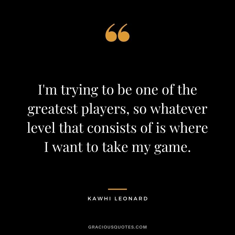 I'm trying to be one of the greatest players, so whatever level that consists of is where I want to take my game.