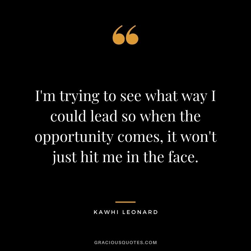 I'm trying to see what way I could lead so when the opportunity comes, it won't just hit me in the face.