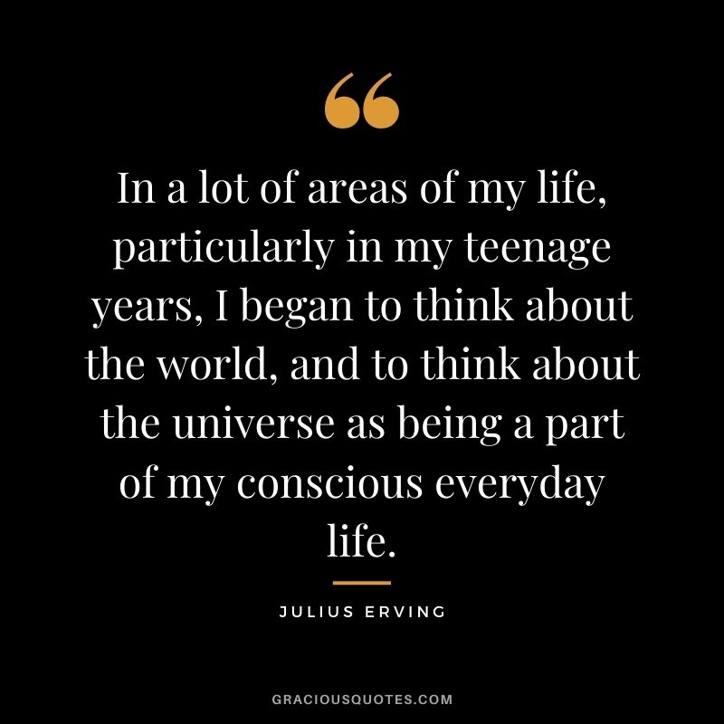 In a lot of areas of my life, particularly in my teenage years, I began to think about the world, and to think about the universe as being a part of my conscious everyday life.