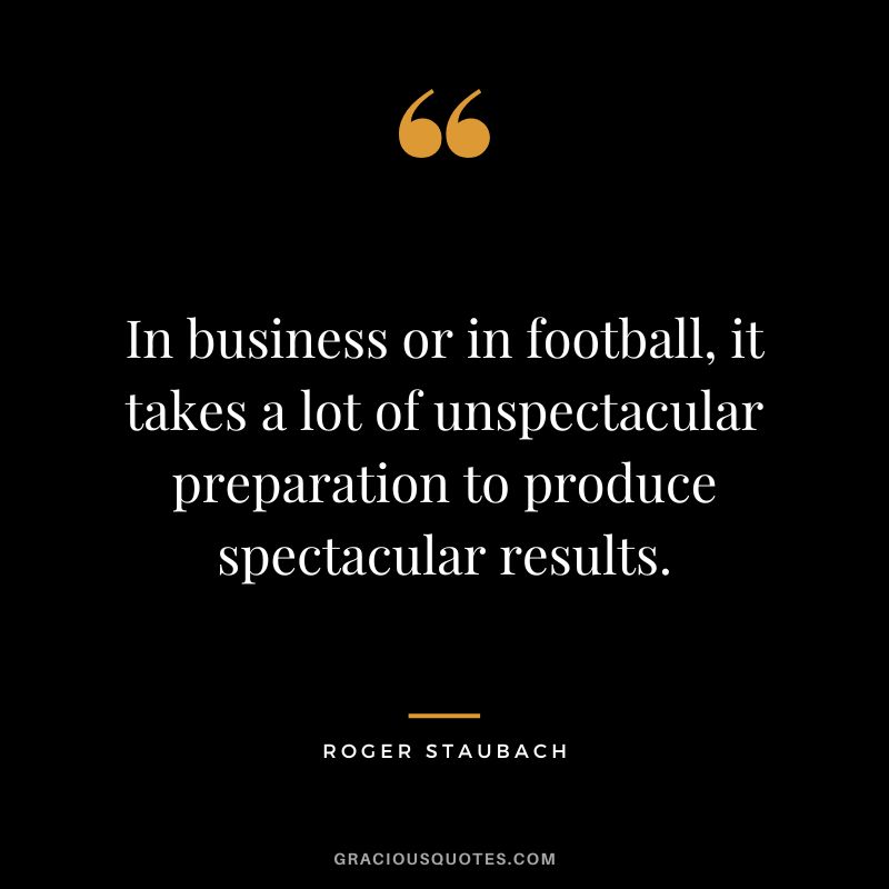 In business or in football, it takes a lot of unspectacular preparation to produce spectacular results.