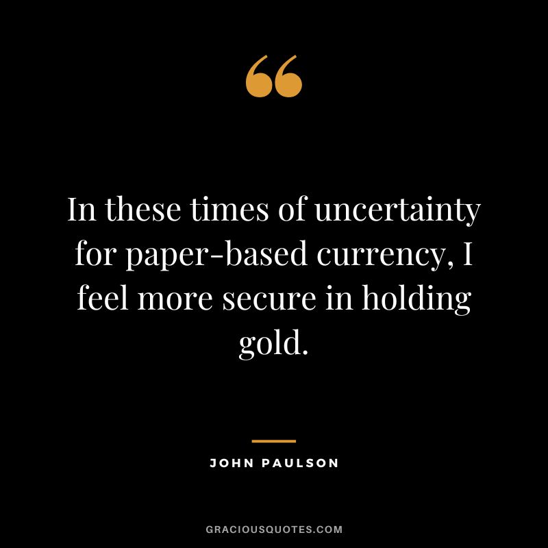 In these times of uncertainty for paper-based currency, I feel more secure in holding gold.