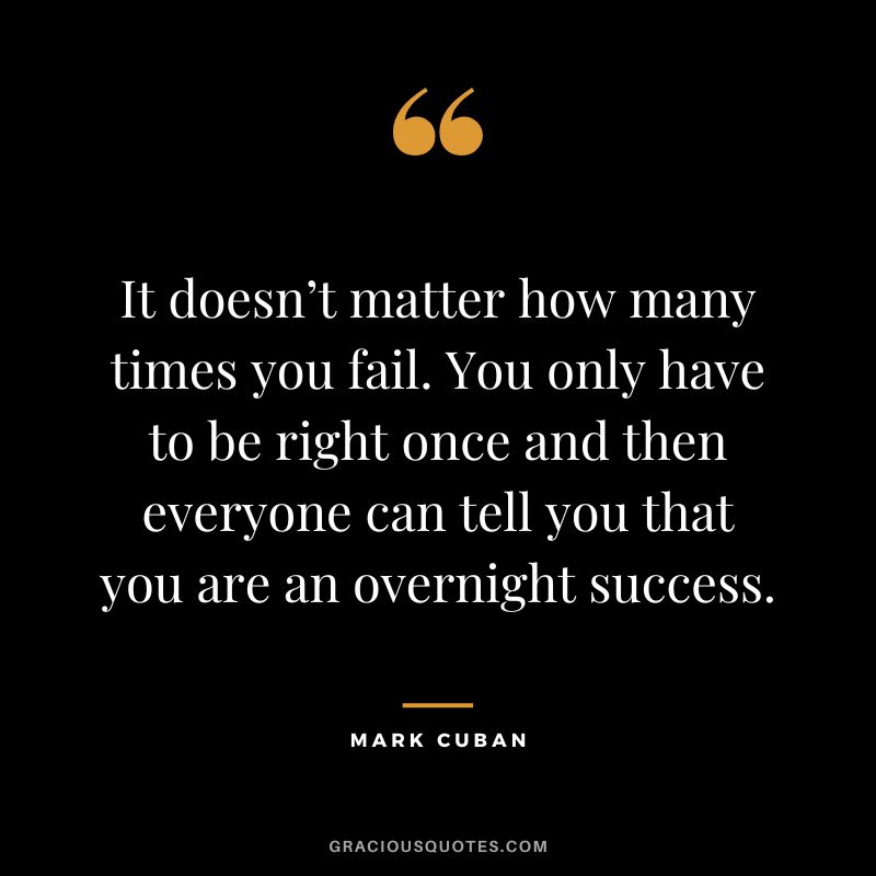 It doesn’t matter how many times you fail. You only have to be right once and then everyone can tell you that you are an overnight success. — Mark Cuban