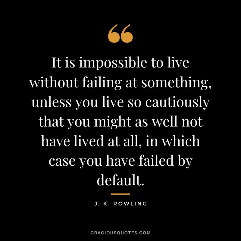 It is impossible to live without failing at something, unless you live so cautiously that you might as well not have lived at all, in which case you have failed by default. - J. K. Rowling