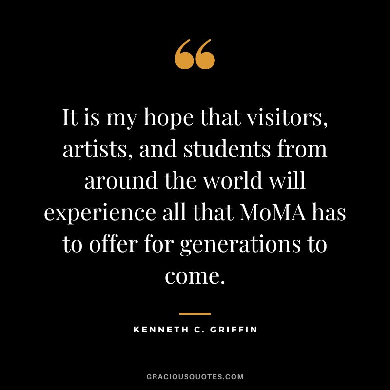 It is my hope that visitors, artists, and students from around the world will experience all that MoMA has to offer for generations to come.