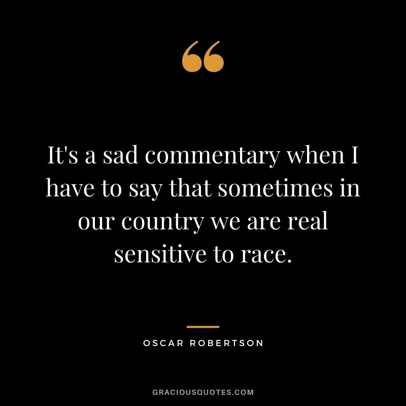 It's a sad commentary when I have to say that sometimes in our country we are real sensitive to race.