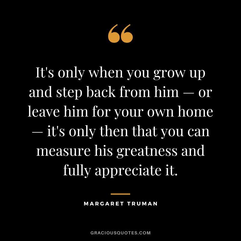 It's only when you grow up and step back from him — or leave him for your own home — it's only then that you can measure his greatness and fully appreciate it. - Margaret Truman